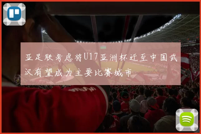 亚足联考虑将U17亚洲杯迁至中国武汉有望成为主要比赛城市