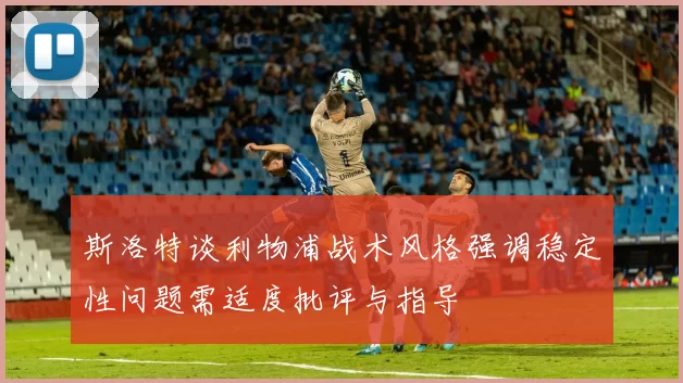 斯洛特谈利物浦战术风格强调稳定性问题需适度批评与指导
