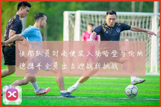 快船队员时尚便装入场哈登与伦纳德携手全员出击迎战新挑战