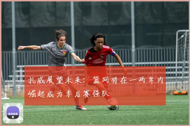 扎威展望未来：篮网将在一两年内崛起成为季后赛强队