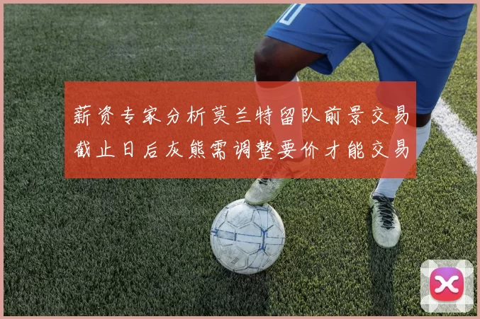薪资专家分析莫兰特留队前景交易截止日后灰熊需调整要价才能交易