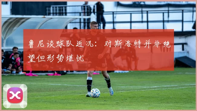 鲁尼谈球队近况：对斯洛特并非绝望但形势堪忧