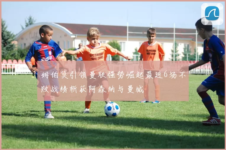 姆伯莫引领曼联强势崛起最近6场不败战绩斩获阿森纳与曼城