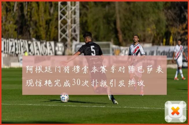 阿根廷门将穆索本赛季对阵巴萨表现惊艳完成30次扑救引发热议