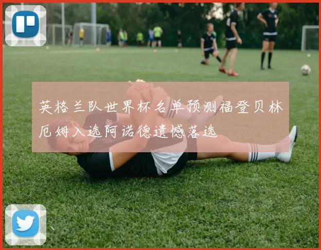 英格兰队世界杯名单预测福登贝林厄姆入选阿诺德遗憾落选