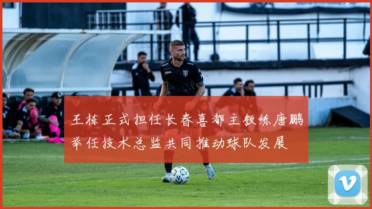 王栋正式担任长春喜都主教练唐鹏举任技术总监共同推动球队发展