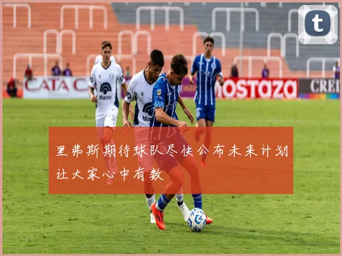 里弗斯期待球队尽快公布未来计划让大家心中有数