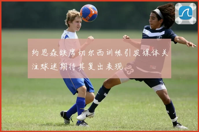 约恩森缺席切尔西训练引发媒体关注球迷期待其复出表现