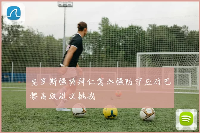 克罗斯强调拜仁需加强防守应对巴黎高效进攻挑战