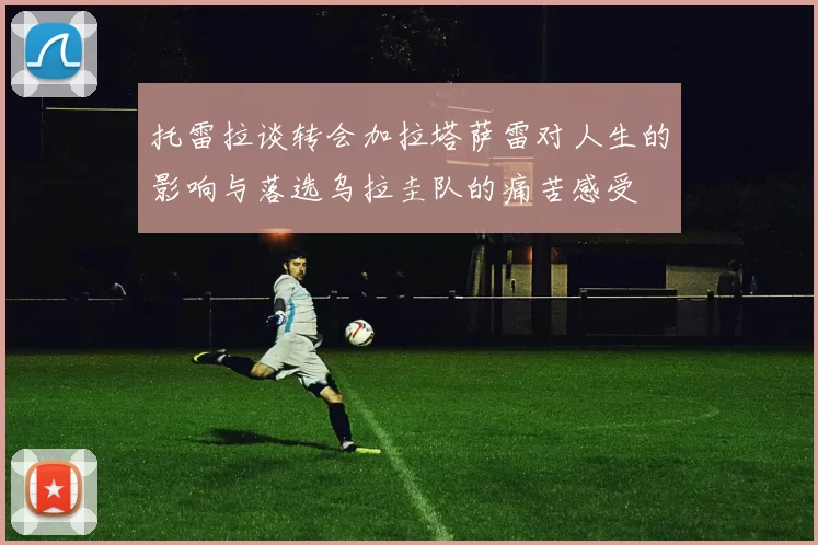 托雷拉谈转会加拉塔萨雷对人生的影响与落选乌拉圭队的痛苦感受
