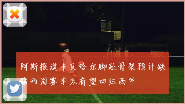 阿斯报道卡瓦哈尔脚趾骨裂预计缺席两周赛季末有望回归西甲