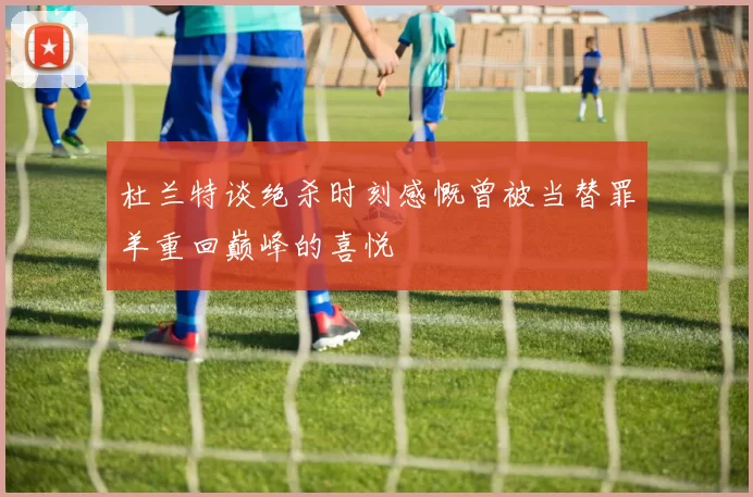 杜兰特谈绝杀时刻感慨曾被当替罪羊重回巅峰的喜悦