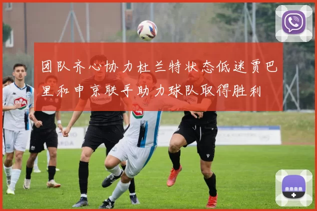 团队齐心协力杜兰特状态低迷贾巴里和申京联手助力球队取得胜利